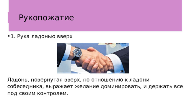 Рукопожатие  1. Рука ладонью вверх Ладонь, повернутая вверх, по отношению к ладони собеседника, выражает желание доминировать, и держать все под своим контролем.  