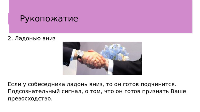 Рукопожатие  2. Ладонью вниз Если у собеседника ладонь вниз, то он готов подчинится. Подсознательный сигнал, о том, что он готов признать Ваше превосходство.  