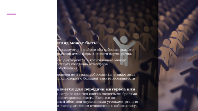  Визуальный контакт   По своей специфике взгляд может быть: Деловой – когда взгляд фиксируется в районе лба собеседника, это предполагает создание серьезной атмосферы делового партнерства. Социальный – взгляд концентрируется в треугольнике между глазами и ртом, это способствует созданию атмосферы непринужденного светского общения. Интимный – взгляд направлен не в глаза собеседника, а ниже лица – до уровня груди. Такой взгляд говорит о большой заинтересованности друг другом в общении. Взгляд искоса используется для передачи интереса или враждебности. Если он сопровождается слегка поднятыми бровями или улыбкой, он означает заинтересованность. Если же он сопровождается нахмуренным лбом или опущенными уголками рта, это говорит о критическом или подозрительном отношении к собеседнику. 