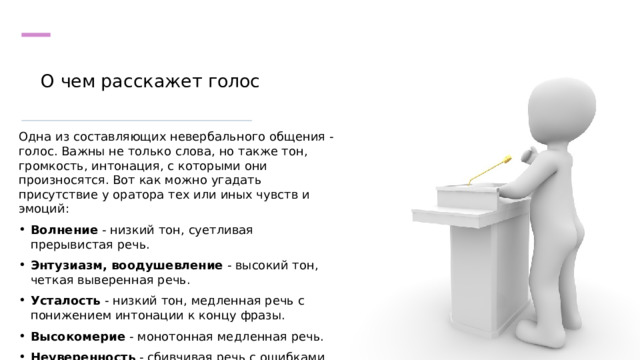 О чем расскажет голос   Одна из составляющих невербального общения - голос. Важны не только слова, но также тон, громкость, интонация, с которыми они произносятся. Вот как можно угадать присутствие у оратора тех или иных чувств и эмоций: Волнение - низкий тон, суетливая прерывистая речь. Энтузиазм, воодушевление - высокий тон, четкая выверенная речь. Усталость - низкий тон, медленная речь с понижением интонации к концу фразы. Высокомерие - монотонная медленная речь. Неуверенность - сбивчивая речь с ошибками и паузами. 