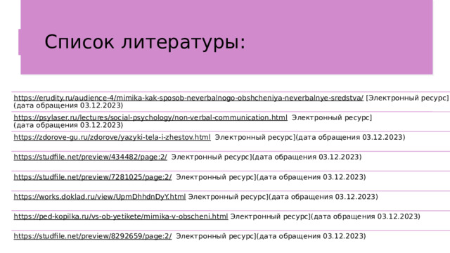 Список литературы: https://erudity.ru/audience-4/mimika-kak-sposob-neverbalnogo-obshcheniya-neverbalnye-sredstva/   [Электронный ресурс](дата обращения 03.12.2023) https://psylaser.ru/lectures/social-psychology/non-verbal-communication.html    Электронный ресурс](дата обращения 03.12.2023) https://zdorove-gu.ru/zdorove/yazyki-tela-i-zhestov.html    Электронный ресурс](дата обращения 03.12.2023) https://studfile.net/preview/434482/page:2/    Электронный ресурс](дата обращения 03.12.2023) https://studfile.net/preview/7281025/page:2/    Электронный ресурс](дата обращения 03.12.2023) https://works.doklad.ru/view/UpmDhhdnDyY.html   Электронный ресурс](дата обращения 03.12.2023) https://ped-kopilka.ru/vs-ob-yetikete/mimika-v-obscheni.html   Электронный ресурс](дата обращения 03.12.2023) https://studfile.net/preview/8292659/page:2/    Электронный ресурс](дата обращения 03.12.2023) 