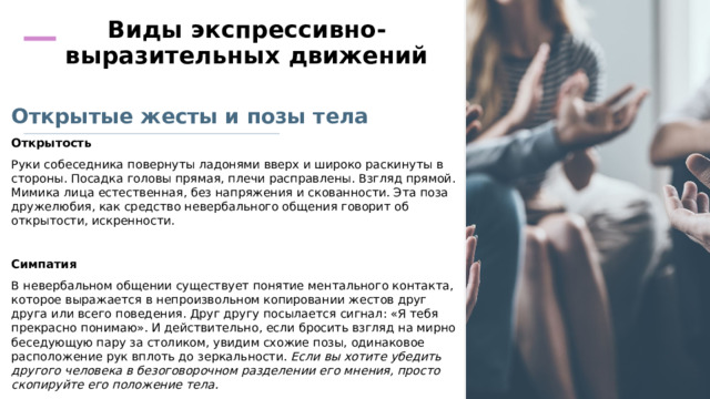 Виды экспрессивно-выразительных движений    Открытые жесты и позы тела Открытость Руки собеседника повернуты ладонями вверх и широко раскинуты в стороны. Посадка головы прямая, плечи расправлены. Взгляд прямой. Мимика лица естественная, без напряжения и скованности. Эта поза дружелюбия, как средство невербального общения говорит об открытости, искренности.   Симпатия В невербальном общении существует понятие ментального контакта, которое выражается в непроизвольном копировании жестов друг друга или всего поведения. Друг другу посылается сигнал: «Я тебя прекрасно понимаю». И действительно, если бросить взгляд на мирно беседующую пару за столиком, увидим схожие позы, одинаковое расположение рук вплоть до зеркальности. Если вы хотите убедить другого человека в безоговорочном разделении его мнения, просто скопируйте его положение тела. 
