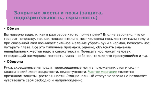 Закрытые жесты и позы (защита, подозрительность, скрытность)   Обман Вы наверно видели, как в разговоре кто-то прячет руки? Вполне вероятно, что он говорит неправду, так как подсознательно мозг человека посылает сигналы телу и при сказанной лжи возникает сильное желание убрать руки в карман, почесать нос, потереть глаза. Все это типичные признаки, однако, объяснять значение невербальных жестов надо в совокупности. Почесать нос может человек, страдающий насморком, потереть глаза – ребенок, только что проснувшийся и т.д. Оборона Руки, скрещенные на груди, перекрещенные ноги в положениях стоя и сидя – классический жест закрытости, недоступности.  Частое моргание  является признаком защиты, растерянности. Эмоциональный статус человека не позволяет чувствовать себя свободно и непринужденно. 