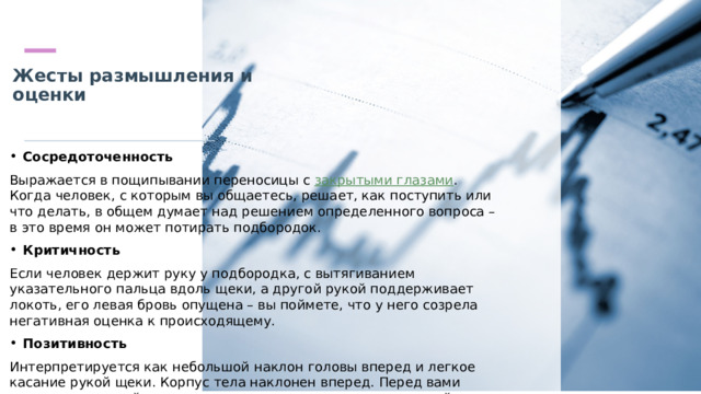 Жесты размышления и оценки   Сосредоточенность Выражается в пощипывании переносицы с  закрытыми глазами . Когда человек, с которым вы общаетесь, решает, как поступить или что делать, в общем думает над решением определенного вопроса – в это время он может потирать подбородок. Критичность Если человек держит руку у подбородка, с вытягиванием указательного пальца вдоль щеки, а другой рукой поддерживает локоть, его левая бровь опущена – вы поймете, что у него созрела негативная оценка к происходящему. Позитивность Интерпретируется как небольшой наклон головы вперед и легкое касание рукой щеки. Корпус тела наклонен вперед. Перед вами заинтересованный в происходящем, положительно относящийся к информации человек. 