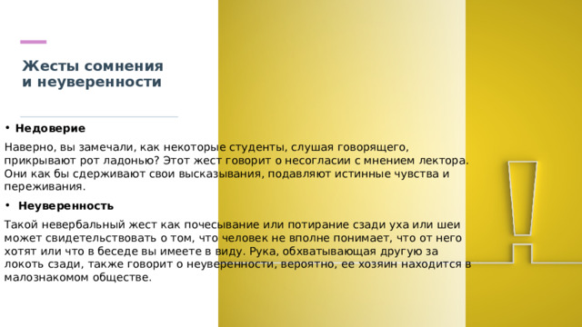 Жесты сомнения и неуверенности   Недоверие Наверно, вы замечали, как некоторые студенты, слушая говорящего, прикрывают рот ладонью? Этот жест говорит о несогласии с мнением лектора. Они как бы сдерживают свои высказывания, подавляют истинные чувства и переживания.  Неуверенность Такой невербальный жест как почесывание или потирание сзади уха или шеи может свидетельствовать о том, что человек не вполне понимает, что от него хотят или что в беседе вы имеете в виду. Рука, обхватывающая другую за локоть сзади, также говорит о неуверенности, вероятно, ее хозяин находится в малознакомом обществе. 