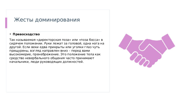 Жесты доминирования   Превосходство Так называемая «директорская поза» или «поза босса» в сидячем положении. Руки лежат за головой, одна нога на другой. Если веки едва прикрыты или уголки глаз чуть прищурены, взгляд направлен вниз – перед вами высокомерие, пренебрежение. Это положение тела как средство невербального общения часто принимают начальники, люди руководящих должностей.  