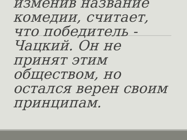  А.С. Грибоедов, изменив название комедии, считает, что победитель - Чацкий. Он не принят этим обществом, но остался верен своим принципам. 