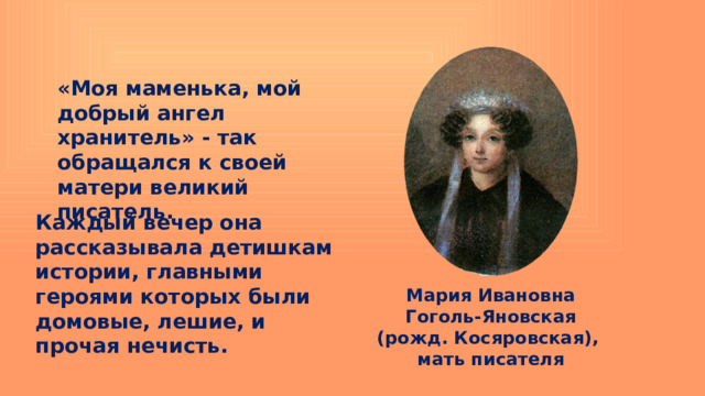 «Моя маменька, мой добрый ангел хранитель» - так обращался к своей матери великий писатель. Каждый вечер она рассказывала детишкам истории, главными героями которых были домовые, лешие, и прочая нечисть. Мария Ивановна Гоголь-Яновская (рожд. Косяровская), мать писателя 