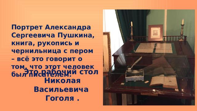 Портрет Александра Сергеевича Пушкина, книга, рукопись и чернильница с пером – всё это говорит о том, что этот человек был писателем. Это рабочий стол Николая Васильевича Гоголя . 