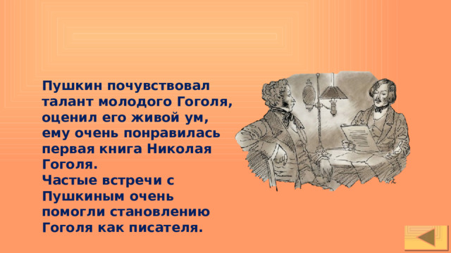 Пушкин почувствовал талант молодого Гоголя, оценил его живой ум, ему очень понравилась первая книга Николая Гоголя. Частые встречи с Пушкиным очень помогли становлению Гоголя как писателя. 