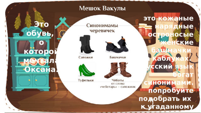 это кожаные нарядные остроносые женские башмачки на каблуках. Русский язык богат синонимами. попробуйте подобрать их к угаданному предмету. Это обувь, о которой мечтала Оксана. 