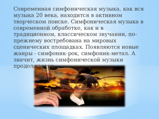 Современная симфоническая музыка, как вся музыка 20 века, находится в активном творческом поиске. Симфоническая музыка в современной обработке, как и в традиционном, классическом звучании, по-прежнему востребована на мировых сценических площадках. Появляются новые жанры - симфоник-рок, симфоник-метал. А значит, жизнь симфонической музыки продолжается. 