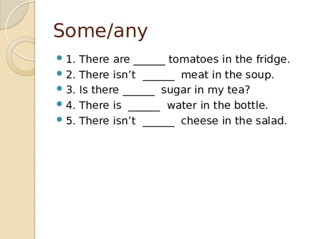 Some/any 1. There are ______ tomatoes in the fridge. 2. There isn’t  ______  meat in the soup. 3. Is there ______  sugar in my tea? 4. There is  ______  water in the bottle. 5. There isn’t  ______  cheese in the salad. 