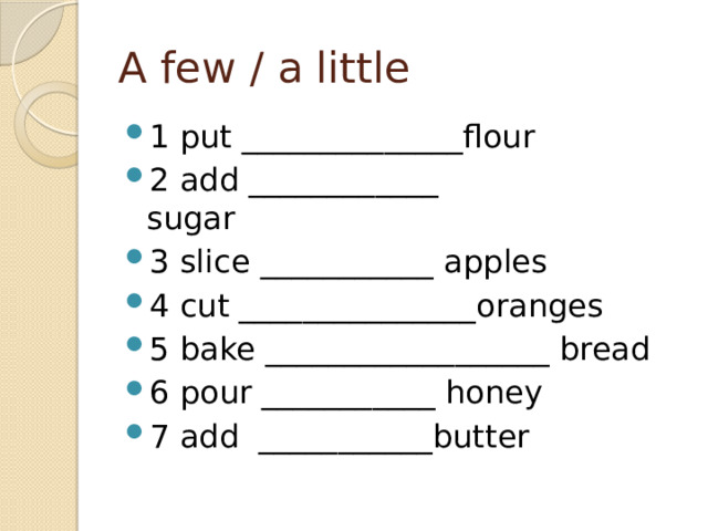 A few / a little 1 put ______________flour              2 add ____________ sugar                 3 slice ___________ apples        4 cut _______________oranges        5 bake __________________ bread 6 pour ___________ honey            7 add  ___________butter 