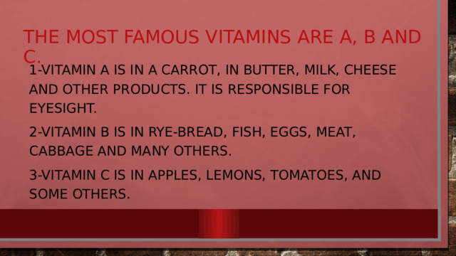 The most famous vitamins are A, B and C. 1-Vitamin A is in a carrot, in butter, milk, cheese and other products. It is responsible for eyesight. 2-Vitamin B is in rye-bread, fish, eggs, meat, cabbage and many others. 3-Vitamin C is in apples, lemons, tomatoes, and some others. 