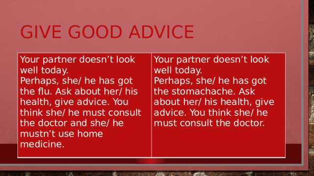 Give good advice Your partner doesn’t look well today. Perhaps, she/ he has got the flu. Ask about her/ his health, give advice. You think she/ he must consult the doctor and she/ he mustn’t use home medicine. Your partner doesn’t look well today. Perhaps, she/ he has got the stomachache. Ask about her/ his health, give advice. You think she/ he must consult the doctor.   