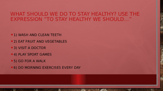 what should we do to stay healthy? Use the expression “To stay healthy we should…” 1) wash and clean teeth 2) eat fruit and vegetables 3) visit a doctor 4) play sport games 5) go for a walk 6) do morning exercises every day 