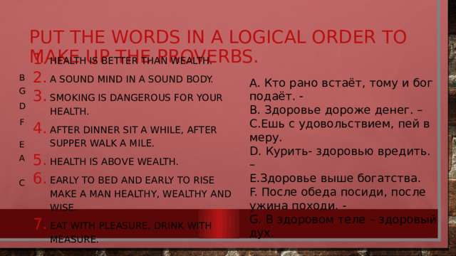put the words in a logical order to make up the proverbs. B A. Кто рано встаёт, тому и бог подаёт. - B. Здоровье дороже денег. – C.Ешь с удовольствием, пей в меру. D. Курить- здоровью вредить. – E.Здоровье выше богатства. F. После обеда посиди, после ужина походи. - G. В здоровом теле – здоровый дух. G Health is better than wealth. A sound mind in a sound body. Smoking is dangerous for your health. After dinner sit a while, after supper walk a mile. Health is above wealth. Early to bed and early to rise make a man healthy, wealthy and wise. Eat with pleasure, drink with measure. D F E A C 