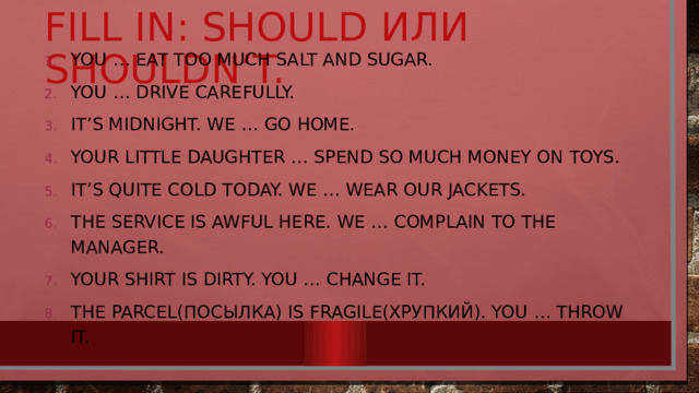 Fill in: should или shouldn’t. You … eat too much salt and sugar. You … drive carefully. It’s midnight. We … go home. Your little daughter … spend so much money on toys. It’s quite cold today. We … wear our jackets. The service is awful here. We … complain to the manager. Your shirt is dirty. You … change it. The parcel(посылка) is fragile(хрупкий). You … throw it. 