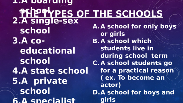 THE TYPES OF THE SCHOOLS A school for only boys or girls A school which students live in during school term A school students go for a practical reason ( ex. To become an actor) A school for boys and girls A school you usually have to pay to go to A school owned by the government A boarding school A single-sex school A co-educational school A state school A private school A specialist school . 