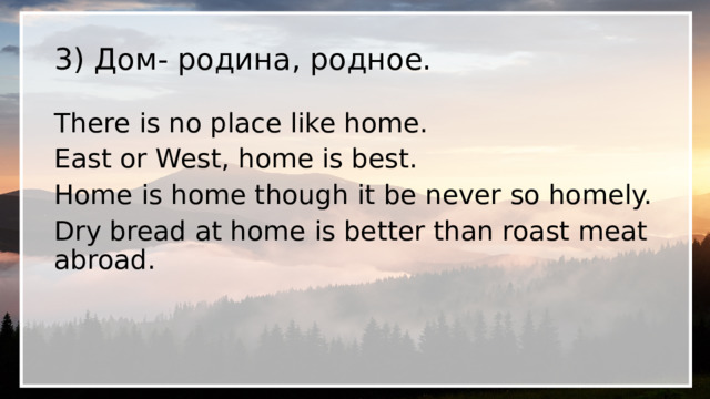 3) Дом- родина, родное. There is no place like home. East or West, home is best. Home is home though it be never so homely. Dry bread at home is better thаn roast meat abroad. 