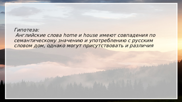    Гипотеза:  Английские слова home и house имеют совпадения по семантическому значению и употреблению с русским словом дом, однако могут присутствовать и различия 