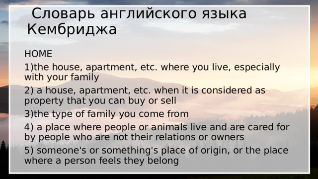  Словарь английского языка Кембриджа HOME 1)the house, apartment, etc. where you live, especially with your family 2) a house, apartment, etc. when it is considered as property that you can buy or sell 3)the type of family you come from 4) a place where people or animals live and are cared for by people who are not their relations or owners 5) someone's or something's place of origin, or the place where a person feels they belong 