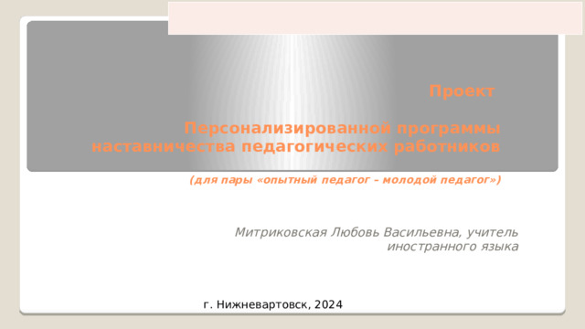 Проект   Персонализированной программы наставничества педагогических работников   (для пары «опытный педагог – молодой педагог»)    Митриковская Любовь Васильевна, учитель иностранного языка г. Нижневартовск, 2024 