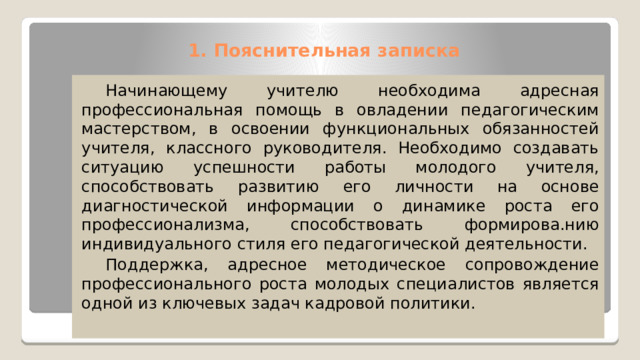 1. Пояснительная записка    Начинающему учителю необходима адресная профессиональная помощь в овладении педагогическим мастерством, в освоении функциональных обязанностей учителя, классного руководителя. Необходимо создавать ситуацию успешности работы молодого учителя, способствовать развитию его личности на основе диагностической информации о динамике роста его профессионализма, способствовать формирова.нию индивидуального стиля его педагогической деятельности.  Поддержка, адресное методическое сопровождение профессионального роста молодых специалистов является одной из ключевых задач кадровой политики. 
