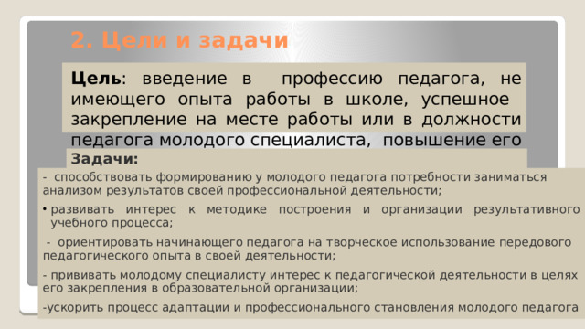 2. Цели и задачи Цель : введение в профессию педагога, не имеющего опыта работы в школе, успешное закрепление на месте работы или в должности педагога молодого специалиста, повышение его профессионального потенциала и уровня, а также создание комфортной профессиональной среды внутри образовательной организации, позволяющей реализовывать актуальные педагогические задачи на высоком уровне. Задачи: - способствовать формированию у молодого педагога потребности заниматься анализом результатов своей профессиональной деятельности; развивать интерес к методике построения и организации результативного учебного процесса;  - ориентировать начинающего педагога на творческое использование передового педагогического опыта в своей деятельности; - прививать молодому специалисту интерес к педагогической деятельности в целях его закрепления в образовательной организации; -ускорить процесс адаптации и профессионального становления молодого педагога 