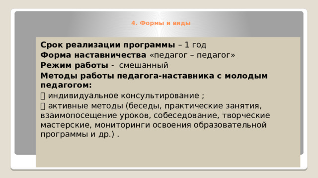 4. Формы и виды    Срок реализации программы – 1 год Форма наставничества «педагог – педагог» Режим работы - смешанный Методы работы педагога-наставника с молодым педагогом:  индивидуальное консультирование ;  активные методы (беседы, практические занятия, взаимопосещение уроков, собеседование, творческие мастерские, мониторинги освоения образовательной программы и др.) . 