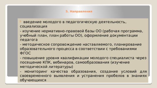5. Направления     введение молодого в педагогическую деятельность, социализация - изучение нормативно-правовой базы ОО (рабочая программа, учебный план, план работы ОО), оформление документации педагога - методическое сопровождение наставляемого, планирование образовательного процесса в соответствии с требованиями ФГОС - повышение уровня квалификации молодого специалиста через посещение КПК, вебинаров, самообразования (изучение методической литературы) - мониторинг качества образования, создание условий для своевременного выявления и устранения пробелов в знаниях обучающихся 