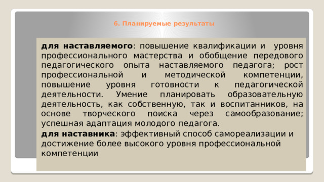 6. Планируемые результаты    для наставляемого : повышение квалификации и уровня профессионального мастерства и обобщение передового педагогического опыта наставляемого педагога; рост профессиональной и методической компетенции, повышение уровня готовности к педагогической деятельности. Умение планировать образовательную деятельность, как собственную, так и воспитанников, на основе творческого поиска через самообразование; успешная адаптация молодого педагога. для наставника : эффективный способ самореализации и достижение более высокого уровня профессиональной компетенции 
