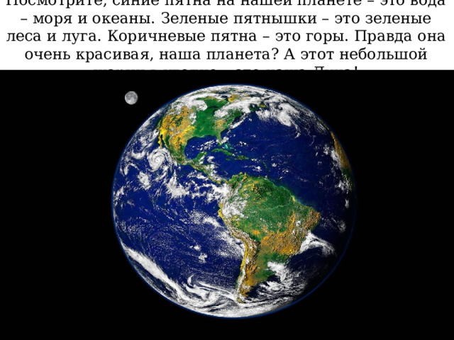 Посмотрите, синие пятна на нашей планете – это вода – моря и океаны. Зеленые пятнышки – это зеленые леса и луга. Коричневые пятна – это горы. Правда она очень красивая, наша планета? А этот небольшой шарик в уголке – это наша Луна! 