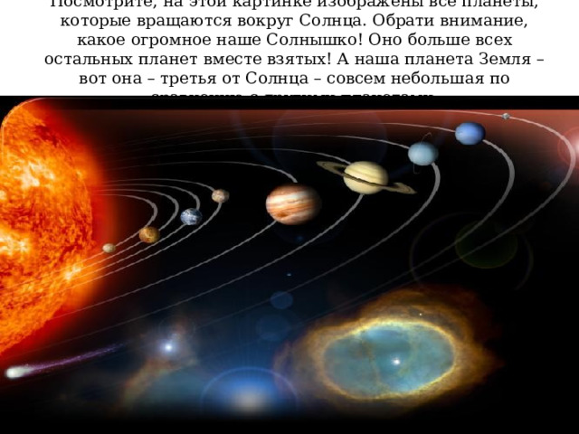 Посмотрите, на этой картинке изображены все планеты, которые вращаются вокруг Солнца. Обрати внимание, какое огромное наше Солнышко! Оно больше всех остальных планет вместе взятых! А наша планета Земля – вот она – третья от Солнца – совсем небольшая по сравнению с другими планетами. 