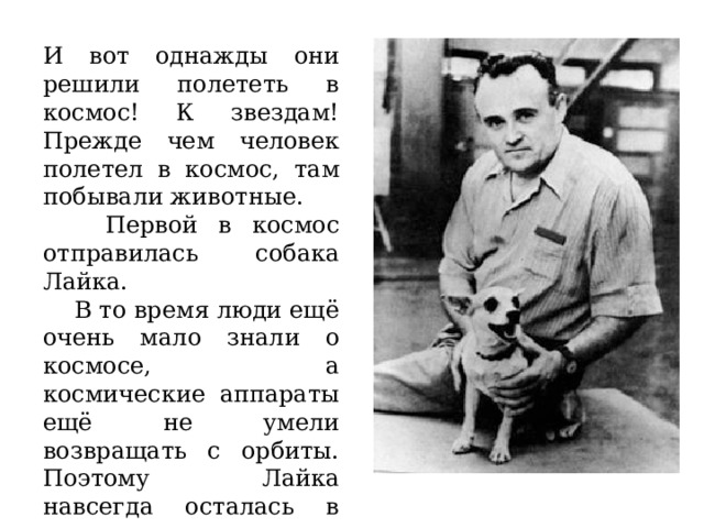 И вот однажды они решили полететь в космос! К звездам! Прежде чем человек полетел в космос,  там  побывали животные.  Первой в космос отправилась собака Лайка.  В то время люди ещё очень мало знали о космосе, а космические аппараты ещё не умели возвращать с орбиты. Поэтому Лайка навсегда осталась в космическом пространстве. 