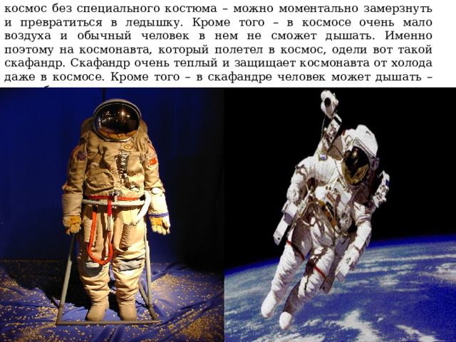 Но дело в том, что в космосе очень и очень холодно. Если выйти в космос без специального костюма – можно моментально замерзнуть и превратиться в ледышку. Кроме того – в космосе очень мало воздуха и обычный человек в нем не сможет дышать. Именно поэтому на космонавта, который полетел в космос, одели вот такой скафандр. Скафандр очень теплый и защищает космонавта от холода даже в космосе. Кроме того – в скафандре человек может дышать – он снабжает человека воздухом. 