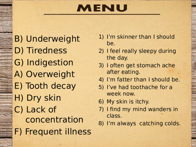 B) Underweight I’m skinner than I should be. I feel really sleepy during the day. I often get stomach ache after eating. I’m fatter than I should be. I’ve had toothache for a week now. My skin is itchy. I find my mind wanders in class. I’m always catching colds. D) Tiredness G) Indigestion A) Overweight E) Tooth decay H) Dry skin C) Lack of concentration F) Frequent illness 