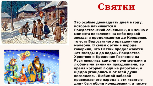  Святки Это особые двенадцать дней в году, которые начинаются в Рождественский сочельник, а именно с момента появления на небе первой звезды и продолжаются до Крещения, то есть Водосвятного праздничного молебна. В связи с этим в народе говорили, что Святки продолжаются «от звезды и до воды». Рождество Христово и Крещение Господне на Руси являлись самыми почитаемыми и любимыми зимними праздниками, во время которых люди не работами, а щедро угощались и от всей души веселились. Любимой забавой православного народа в эти «святые дни» был обряд колядования, а также катание на санях и гадание. 