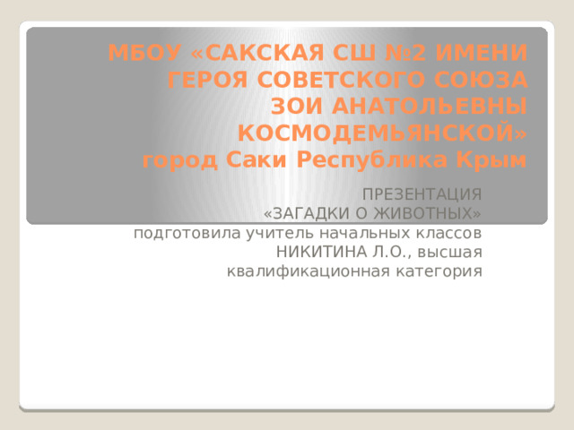 МБОУ «САКСКАЯ СШ №2 ИМЕНИ ГЕРОЯ СОВЕТСКОГО СОЮЗА  ЗОИ АНАТОЛЬЕВНЫ КОСМОДЕМЬЯНСКОЙ»  город Саки Республика Крым ПРЕЗЕНТАЦИЯ «ЗАГАДКИ О ЖИВОТНЫХ» подготовила учитель начальных классов НИКИТИНА Л.О., высшая квалификационная категория 