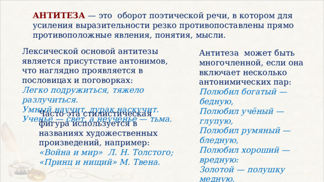 АНТИТЕЗА — это  оборот поэтической речи, в котором для усиления выразительности резко противопоставлены прямо противоположные явления, понятия, мысли. Лексической основой антитезы является присутствие антонимов, что наглядно проявляется в пословицах и поговорках: Легко подружиться, тяжело разлучиться. Умный научит, дурак наскучит. Ученье — свет, а неученье — тьма. Антитеза  может быть многочленной, если она включает несколько антонимических пар: Полюбил богатый — бедную, Полюбил учёный — глупую, Полюбил румяный — бледную, Полюбил хороший — вредную: Золотой — полушку медную. (М. Цветаева) Часто эта стилистическая фигура используется в названиях художественных произведений, например: «Война и мир»  Л. Н. Толстого; «Принц и нищий» М. Твена. 