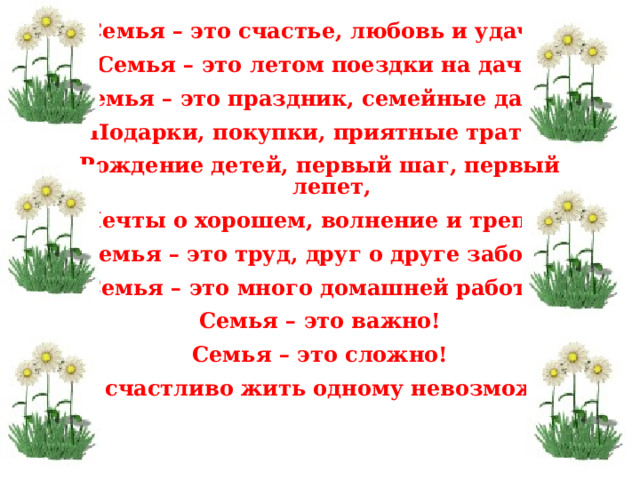 Семья – это счастье, любовь и удача. Семья – это летом поездки на дачу. Семья – это праздник, семейные даты, Подарки, покупки, приятные траты. Рождение детей, первый шаг, первый лепет, Мечты о хорошем, волнение и трепет. Семья – это труд, друг о друге забота, Семья – это много домашней работы, Семья – это важно! Семья – это сложно! Но счастливо жить одному невозможно! 21.3.19 