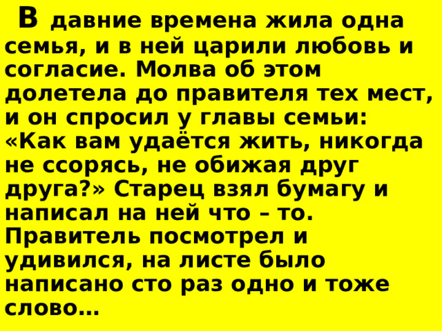  В давние времена жила одна семья, и в ней царили любовь и согласие. Молва об этом долетела до правителя тех мест, и он спросил у главы семьи: «Как вам удаётся жить, никогда не ссорясь, не обижая друг друга?» Старец взял бумагу и написал на ней что – то. Правитель посмотрел и удивился, на листе было написано сто раз одно и тоже слово…  Какое это слово?  