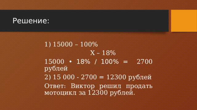 Решение: 1) 15000 – 100%  Х – 18% 15000 • 18% / 100% = 2700 рублей 2) 15 000 - 2700 = 12300 рублей Ответ: Виктор решил продать мотоцикл за 12300 рублей. 