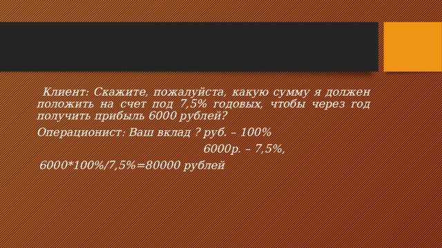  Клиент: Скажите, пожалуйста, какую сумму я должен положить на счет под 7,5% годовых, чтобы через год получить прибыль 6000 рублей?  Операционист: Ваш вклад ? руб. – 100%   6000р. – 7,5%,  6000*100%/7,5%=80000 рублей  