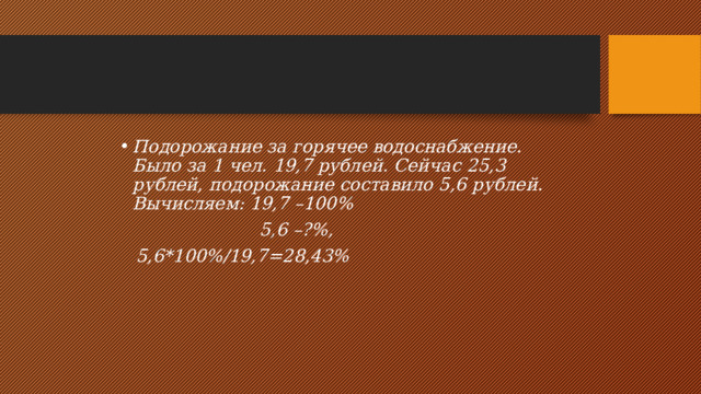 Подорожание за горячее водоснабжение.  Было за 1 чел. 19,7 рублей. Сейчас 25,3 рублей, подорожание составило 5,6 рублей.  Вычисляем: 19,7 –100%  5,6 –?%,  5,6*100%/19,7=28,43% 