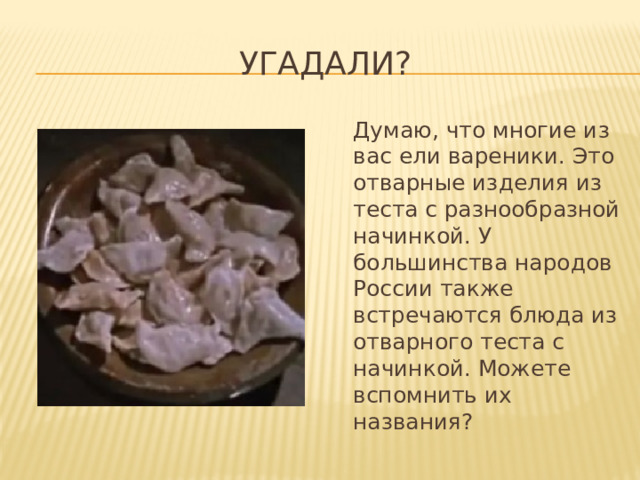 Угадали?  Думаю, что многие из вас ели вареники. Это отварные изделия из теста с разнообразной начинкой. У большинства народов России также встречаются блюда из отварного теста с начинкой. Можете вспомнить их названия? 