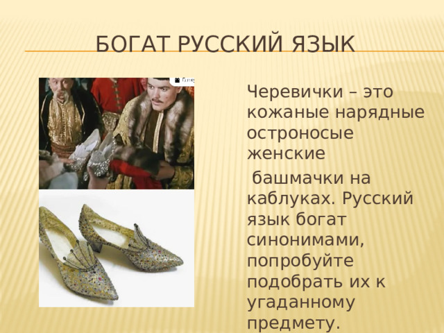 Богат Русский язык  Черевички – это кожаные нарядные остроносые женские  башмачки на каблуках. Русский язык богат синонимами, попробуйте подобрать их к угаданному предмету. 