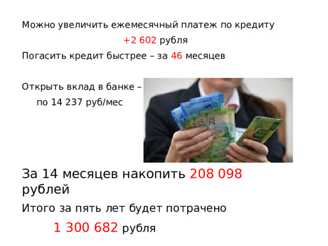 Можно увеличить ежемесячный платеж по кредиту +2 602 рубля Погасить кредит быстрее – за 46 месяцев Открыть вклад в банке –  по 14 237 руб/мес За 14 месяцев накопить 208 098 рублей Итого за пять лет будет потрачено  1 300 682 рубля 