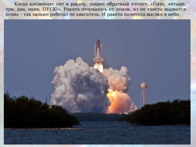  Когда космонавт сел в ракету, пошел обратный отсчет: «Пять, четыре, три, два, один, ПУСК!». Ракета оторвалась от земли, из ее хвоста вырвался огонь – так сильно работал ее двигатель. И ракета полетела высоко в небо. 